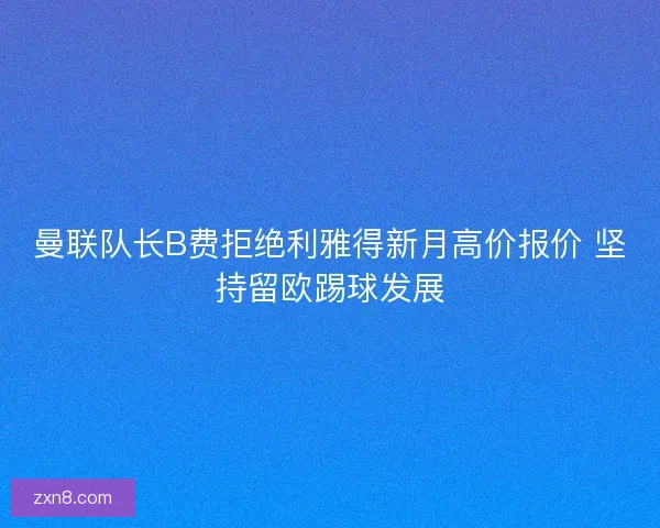 曼联队长B费拒绝利雅得新月高价报价 坚持留欧踢球发展