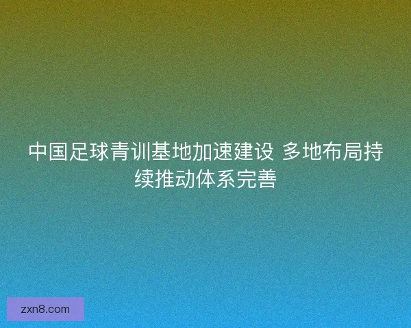 中国足球青训基地加速建设 多地布局持续推动体系完善