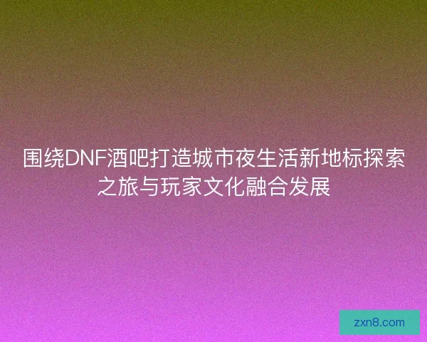 围绕DNF酒吧打造城市夜生活新地标探索之旅与玩家文化融合发展