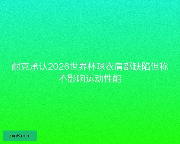 耐克承认2026世界杯球衣肩部缺陷但称不影响运动性能