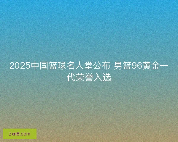 2025中国篮球名人堂公布 男篮96黄金一代荣誉入选