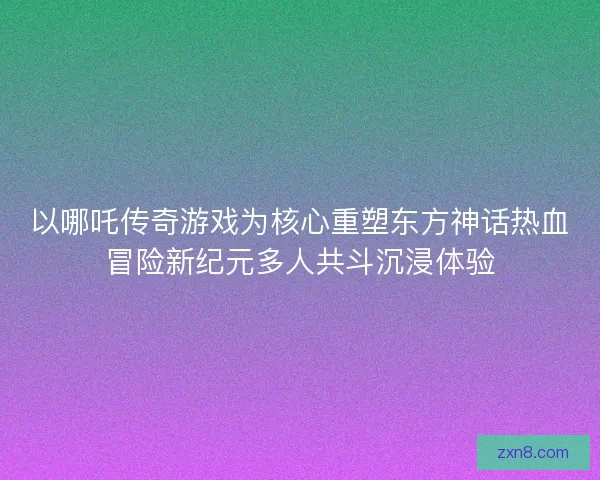 以哪吒传奇游戏为核心重塑东方神话热血冒险新纪元多人共斗沉浸体验