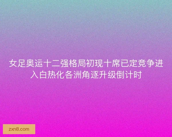 女足奥运十二强格局初现十席已定竞争进入白热化各洲角逐升级倒计时