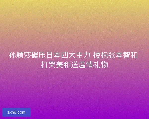 孙颖莎碾压日本四大主力 搂抱张本智和 打哭美和送温情礼物