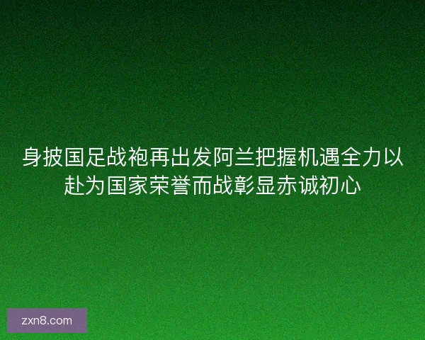 身披国足战袍再出发阿兰把握机遇全力以赴为国家荣誉而战彰显赤诚初心