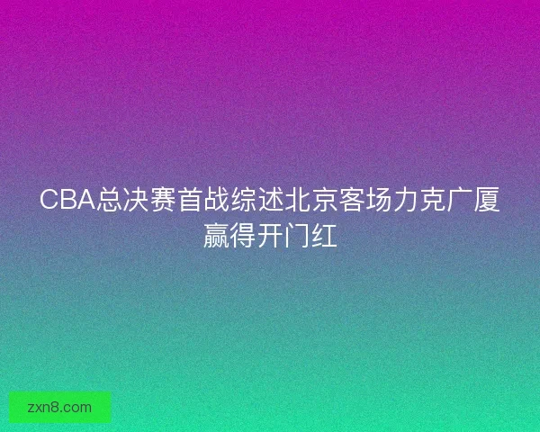 CBA总决赛首战综述北京客场力克广厦赢得开门红 CBA总决赛首战综述北京客场力克广厦赢得开门红