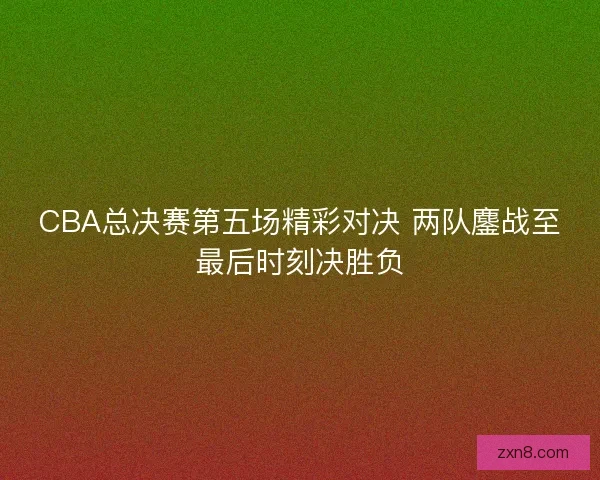 CBA总决赛第五场精彩对决 两队鏖战至最后时刻决胜负