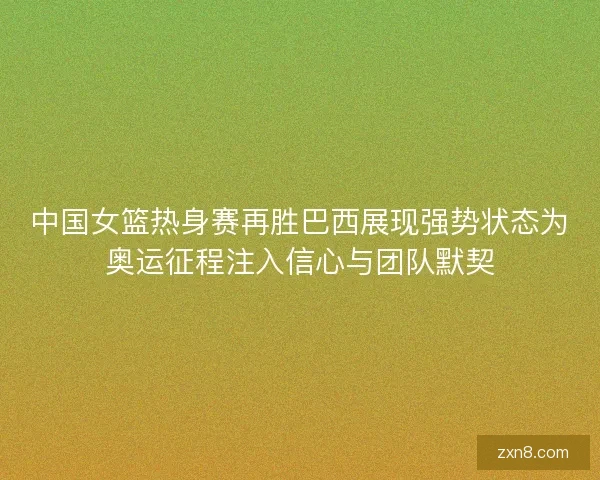 中国女篮热身赛再胜巴西展现强势状态为奥运征程注入信心与团队默契
